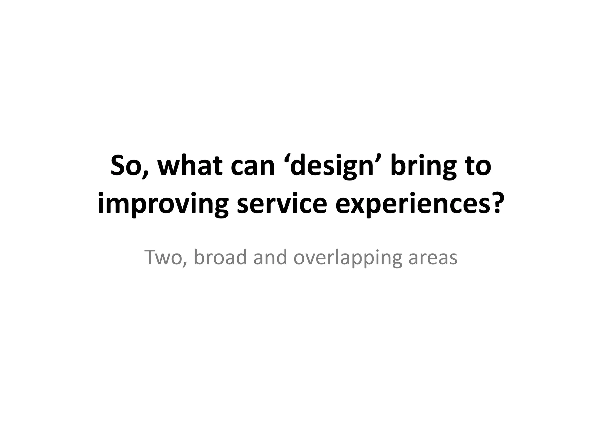So,	
  what	
  can	
  ‘design’	
  bring	
  to	
  
improving	
  service	
  experiences?	
  
     Two,	
  broad	
  and	
  overlapping	
  areas	
  
 