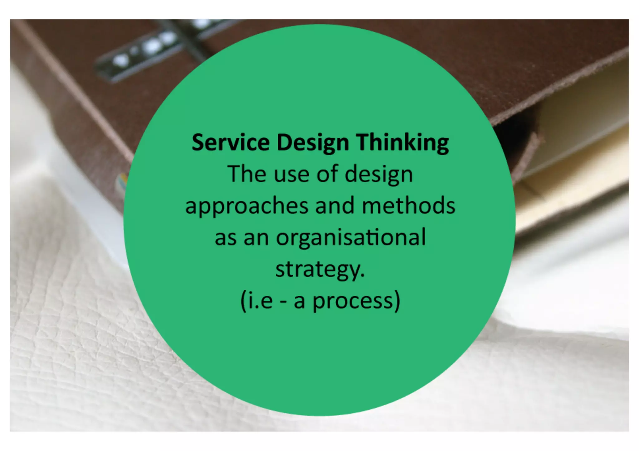 Service	
  Design	
  Thinking	
  

               The	
  use	
  of	
  design	
  	
  
     approaches	
  and	
  methods	
  	
  
   as	
  an	
  organisa>onal	
  strategy.	
  
                (i.e	
  -­‐	
  a	
  process)	
  
 