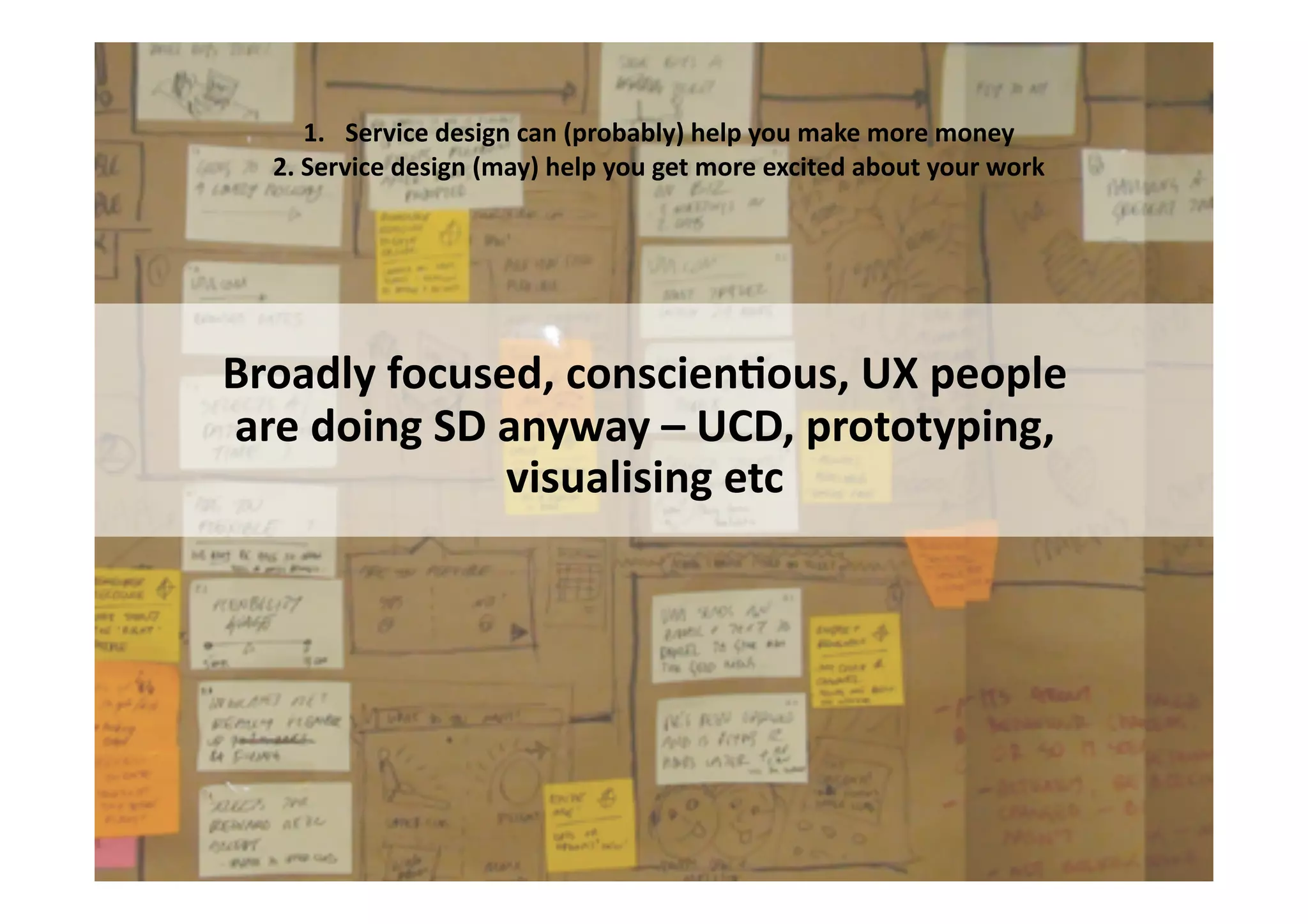 1.  Service	
  design	
  can	
  (probably)	
  help	
  you	
  make	
  more	
  money	
  
   2.	
  Service	
  design	
  (may)	
  help	
  you	
  get	
  more	
  excited	
  about	
  your	
  work	
  




Broadly	
  focused,	
  conscienIous,	
  UX	
  people	
  	
  
are	
  doing	
  SD	
  anyway	
  –	
  UCD,	
  prototyping,	
  
                      visualising	
  etc	
  
 