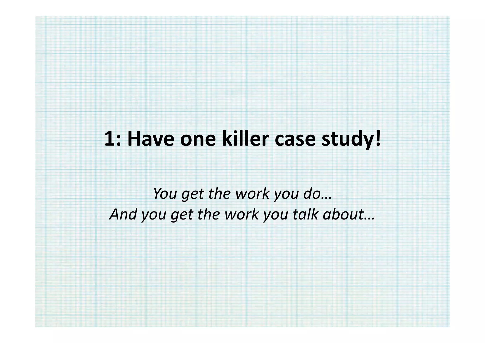 1:	
  Have	
  one	
  killer	
  case	
  study!	
  

        You	
  get	
  the	
  work	
  you	
  do…	
  
And	
  you	
  get	
  the	
  work	
  you	
  talk	
  about…	
  
 