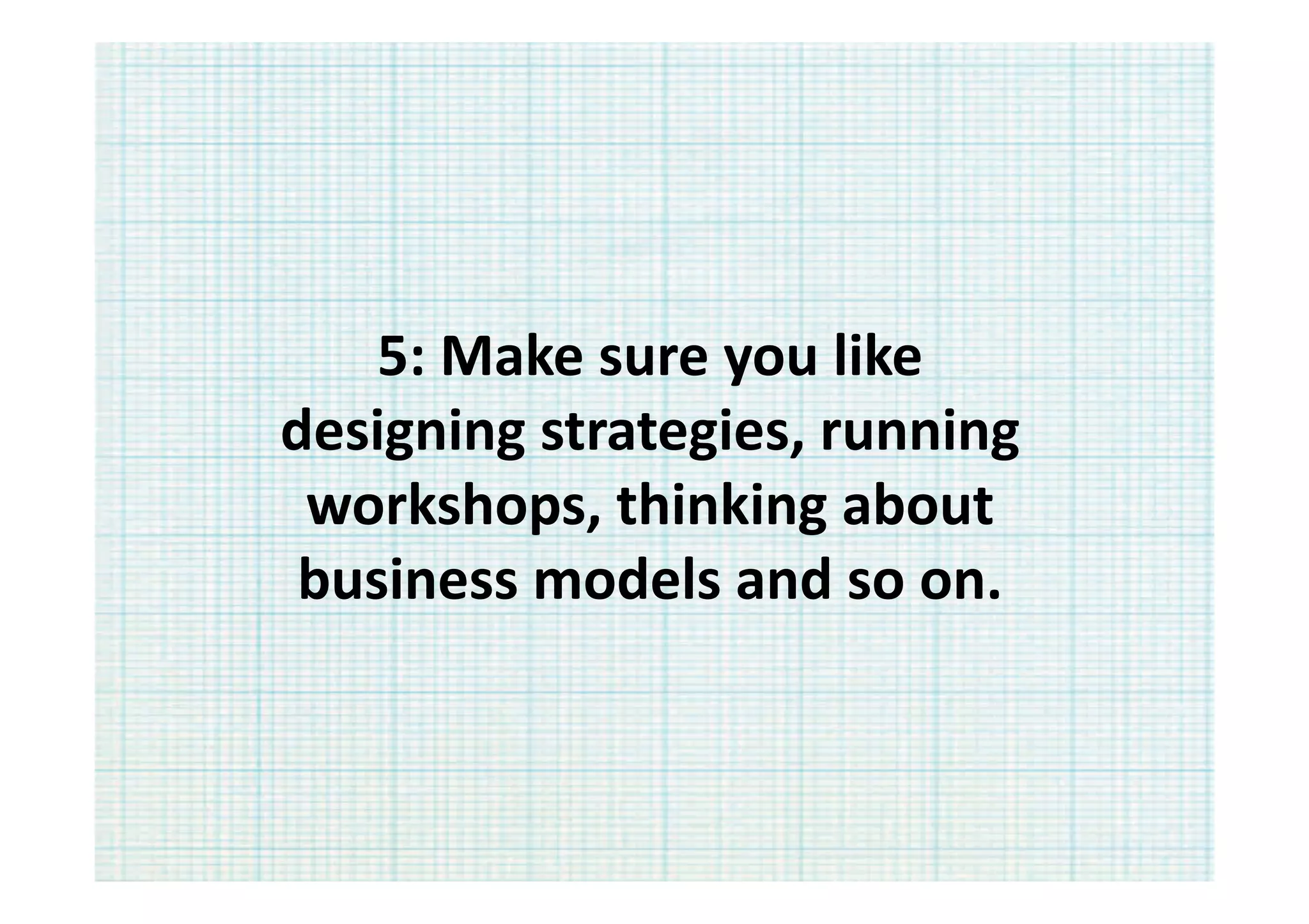 5:	
  Make	
  sure	
  you	
  like	
  
designing	
  strategies,	
  running	
  
 workshops,	
  thinking	
  about	
  
 business	
  models	
  and	
  so	
  on.	
  	
  
 
