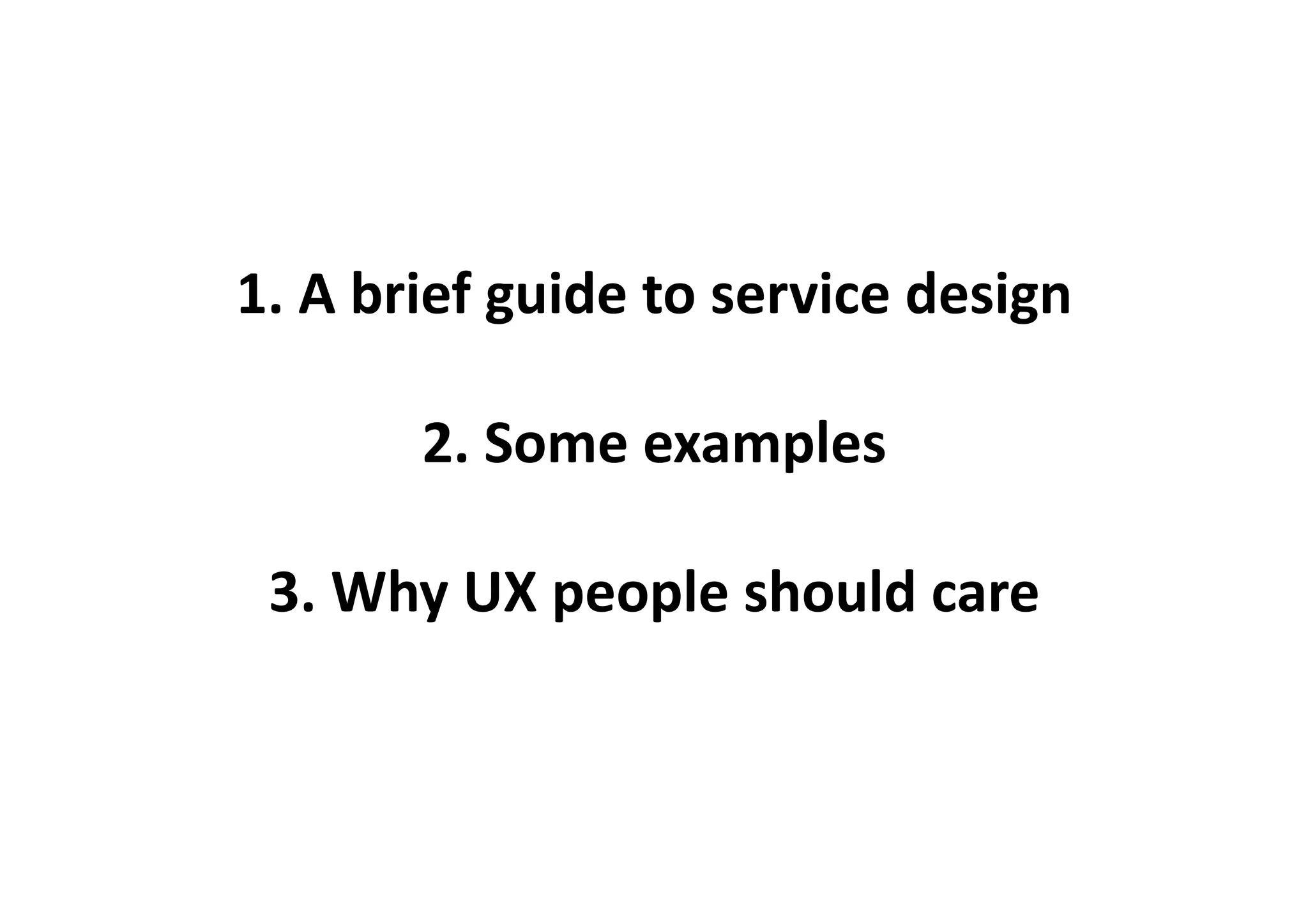 1.	
  A	
  brief	
  guide	
  to	
  service	
  design	
  

            2.	
  Some	
  examples	
  

  3.	
  Why	
  UX	
  people	
  should	
  care	
  
 