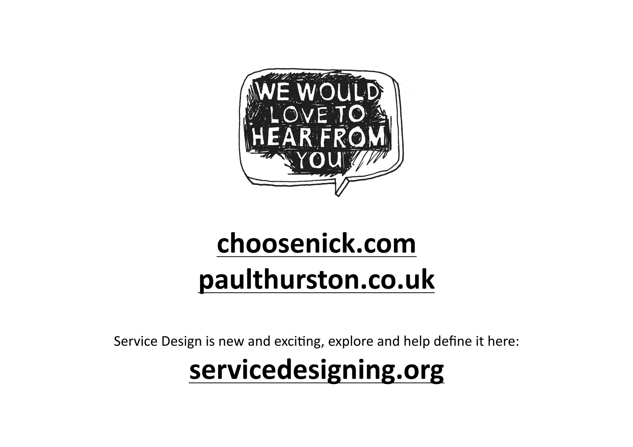 choosenick.com	
  
                     paulthurston.co.uk	
  
                                                                                                      	
  
Service	
  Design	
  is	
  new	
  and	
  exci>ng,	
  explore	
  and	
  help	
  deﬁne	
  it	
  here:	
  

                  servicedesigning.org	
  
 
