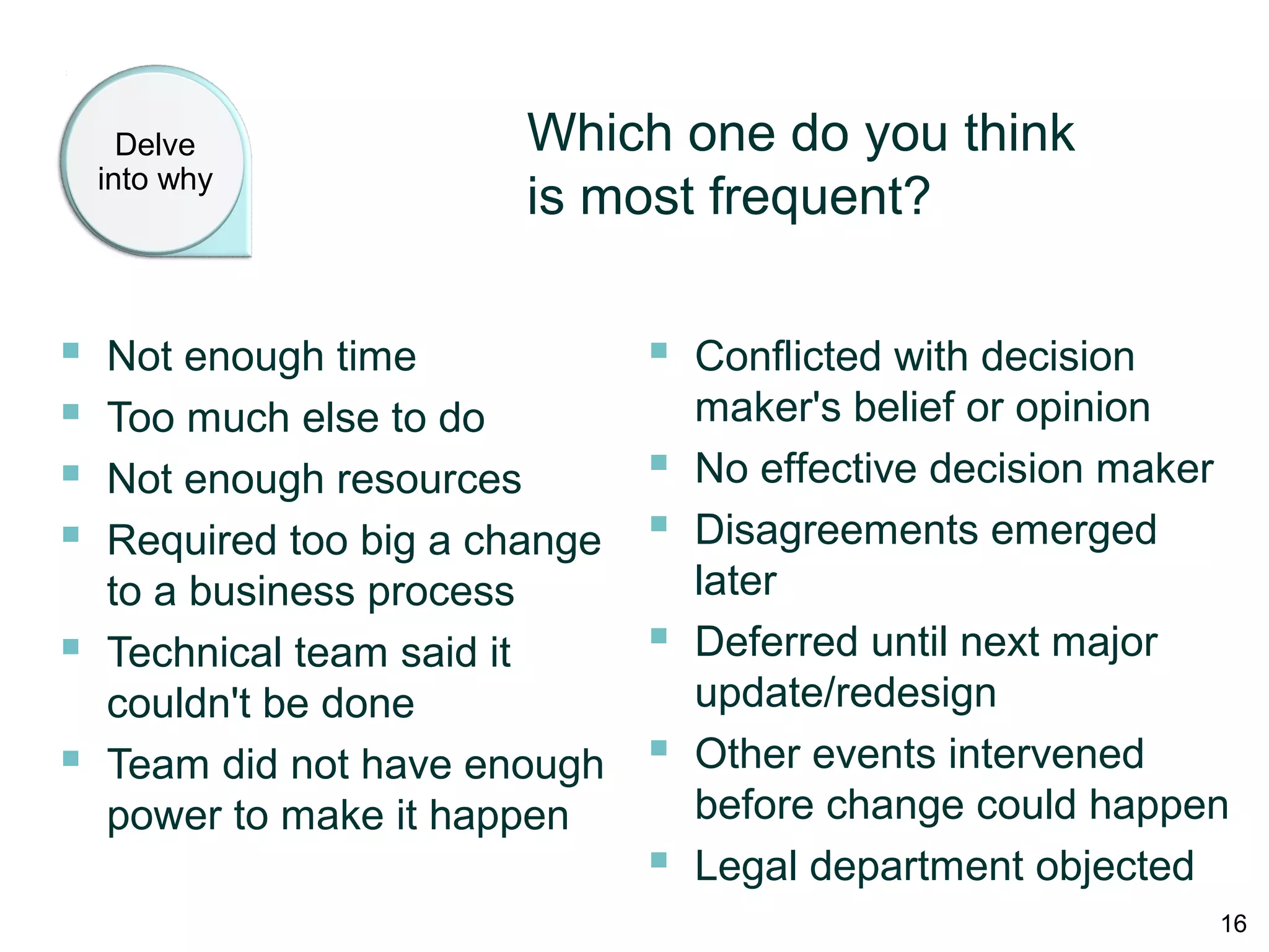 Delve into
why
Which one do you think
is most frequent?
 Not enough time
 Too much else to do
 Not enough resources
 Required too big a change
to a business process
 Technical team said it
couldn't be done
 Team did not have enough
power to make it happen
 Conflicted with decision
maker's belief or opinion
 No effective decision maker
 Disagreements emerged
later
 Deferred until next major
update/redesign
 Other events intervened
before change could happen
 Legal department objected
16
 