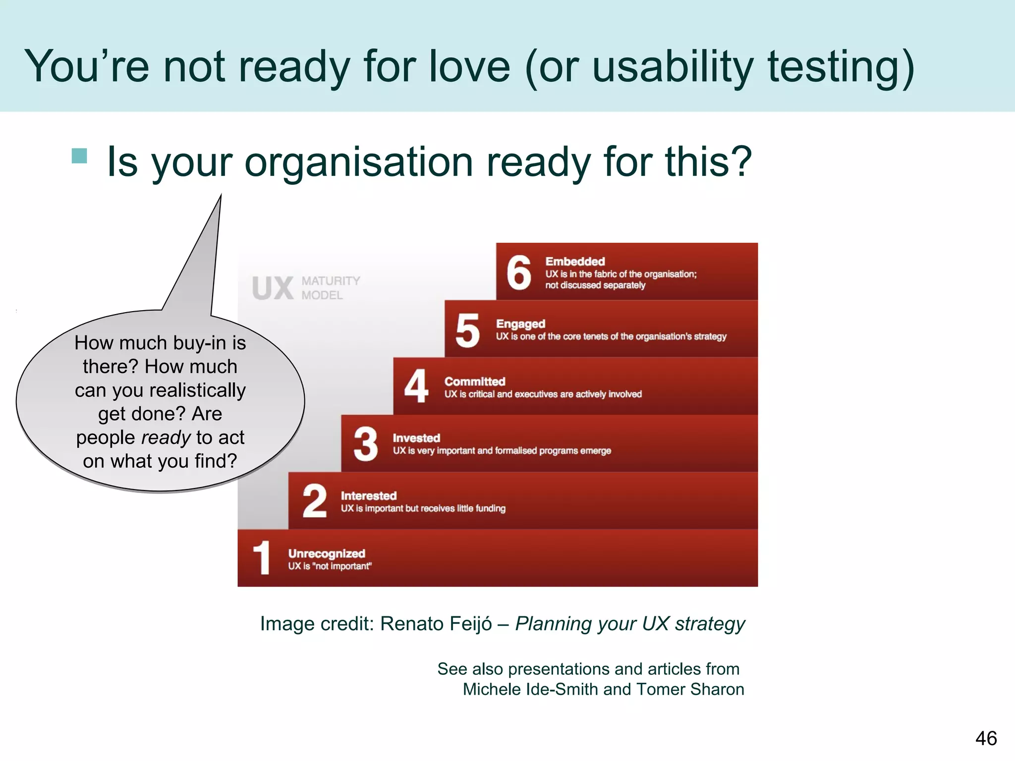You’re not ready for love (or usability testing)
 Is your organisation ready for this?
Image credit: Renato Feijó – Planning your UX strategy
See also presentations and articles from
Michele Ide-Smith and Tomer Sharon
How much buy-in is
there? How much
can you realistically
get done? Are
people ready to act
on what you find?
46
 