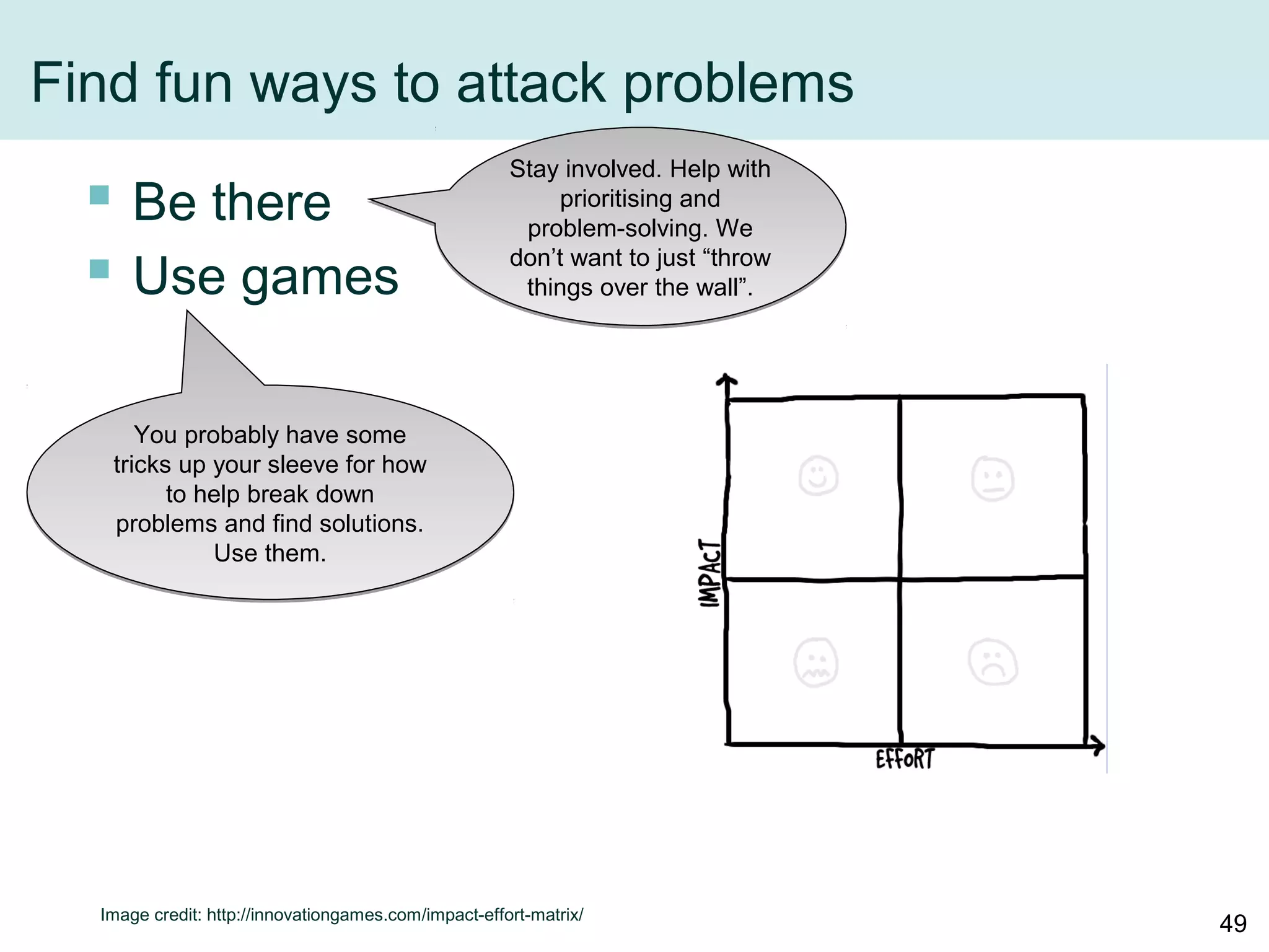 Find fun ways to attack problems
 Be there
 Use games
Image credit: http://innovationgames.com/impact-effort-matrix/
Stay involved. Help with
prioritising and problem-
solving. We don’t want
to just “throw things
over the wall”.
You probably have some
tricks up your sleeve for how
to help break down problems
and find solutions. Use them.
49
 