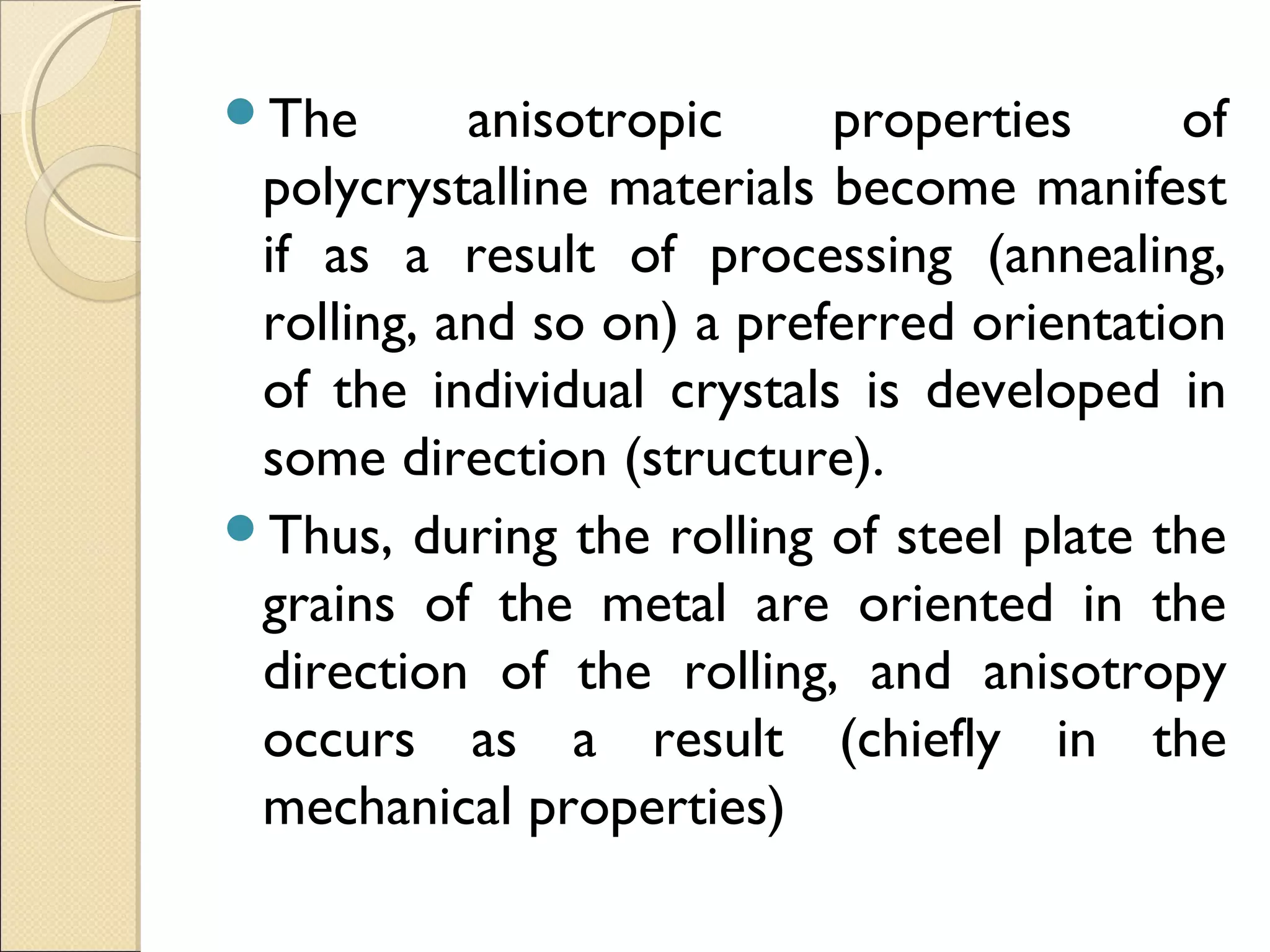 The anisotropic properties of
polycrystalline materials become manifest
if as a result of processing (annealing,
rolling, and so on) a preferred orientation
of the individual crystals is developed in
some direction (structure).
Thus, during the rolling of steel plate the
grains of the metal are oriented in the
direction of the rolling, and anisotropy
occurs as a result (chiefly in the
mechanical properties)
 