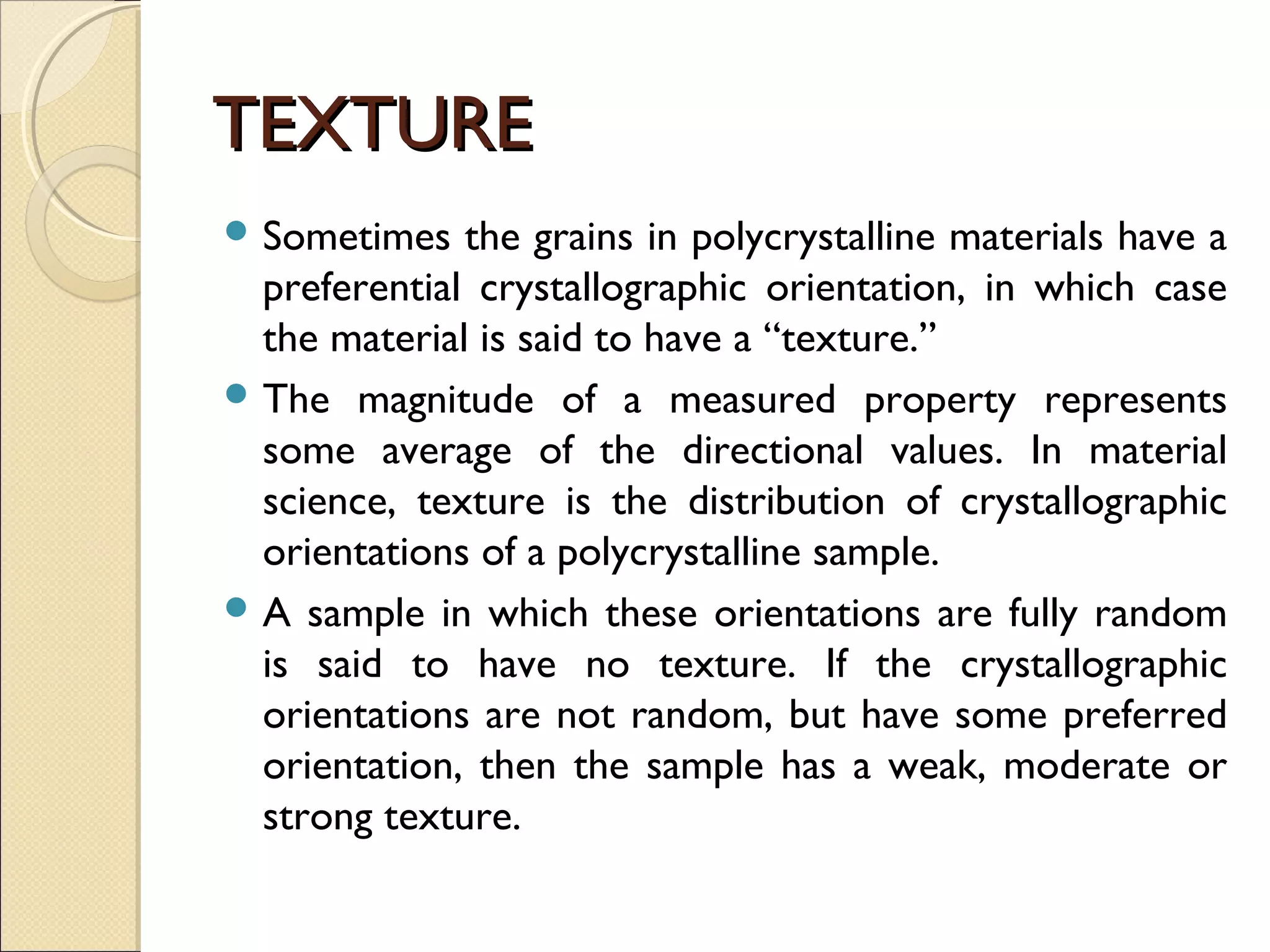 TEXTURETEXTURE
 Sometimes the grains in polycrystalline materials have a
preferential crystallographic orientation, in which case
the material is said to have a “texture.”
 The magnitude of a measured property represents
some average of the directional values. In material
science, texture is the distribution of crystallographic
orientations of a polycrystalline sample.
 A sample in which these orientations are fully random
is said to have no texture. If the crystallographic
orientations are not random, but have some preferred
orientation, then the sample has a weak, moderate or
strong texture.
 