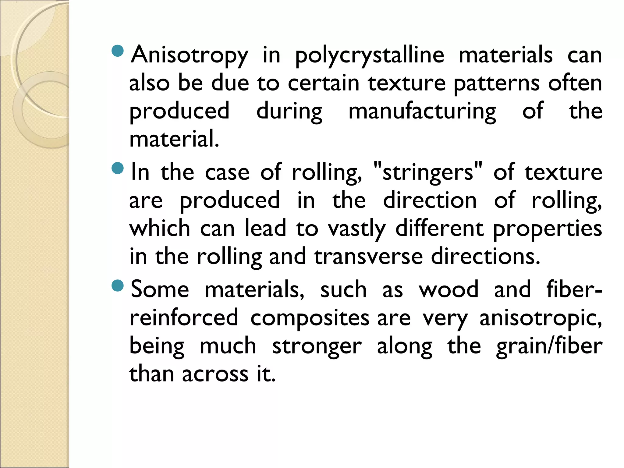 Anisotropy in polycrystalline materials can
also be due to certain texture patterns often
produced during manufacturing of the
material.
In the case of rolling, "stringers" of texture
are produced in the direction of rolling,
which can lead to vastly different properties
in the rolling and transverse directions.
Some materials, such as wood and fiber-
reinforced composites are very anisotropic,
being much stronger along the grain/fiber
than across it.
 