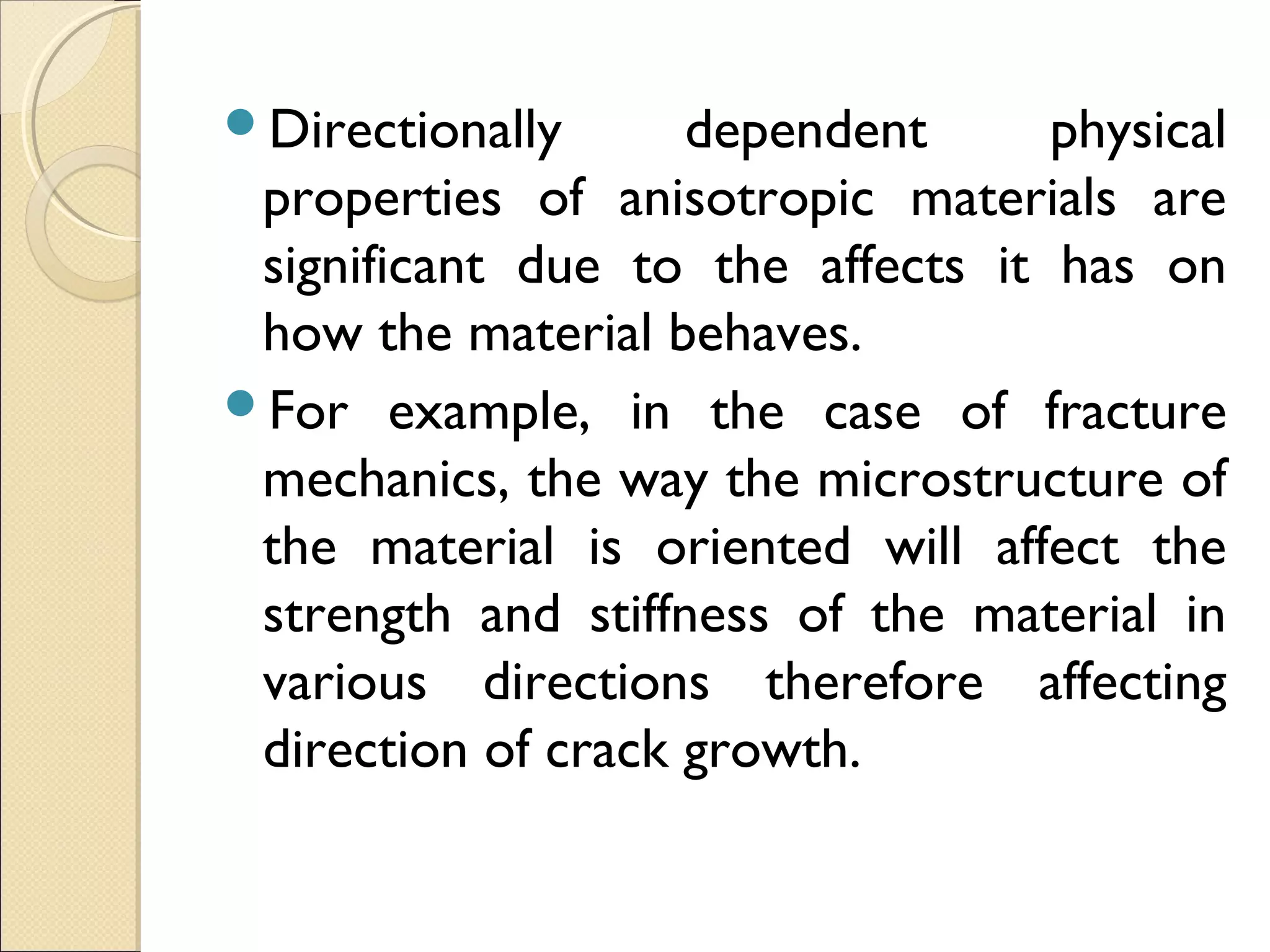 Directionally dependent physical
properties of anisotropic materials are
significant due to the affects it has on
how the material behaves.
For example, in the case of fracture
mechanics, the way the microstructure of
the material is oriented will affect the
strength and stiffness of the material in
various directions therefore affecting
direction of crack growth.
 