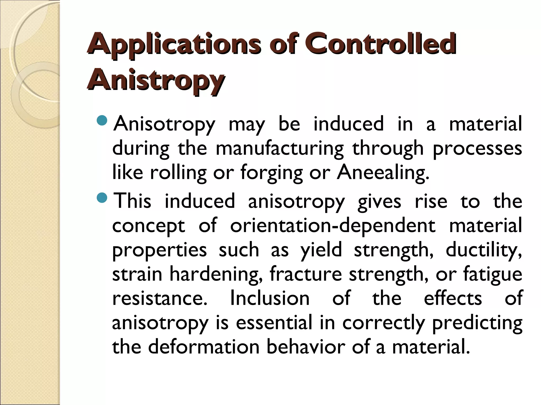 Applications of ControlledApplications of Controlled
AnistropyAnistropy
Anisotropy may be induced in a material
during the manufacturing through processes
like rolling or forging or Aneealing.
This induced anisotropy gives rise to the
concept of orientation-dependent material
properties such as yield strength, ductility,
strain hardening, fracture strength, or fatigue
resistance. Inclusion of the effects of
anisotropy is essential in correctly predicting
the deformation behavior of a material.
 