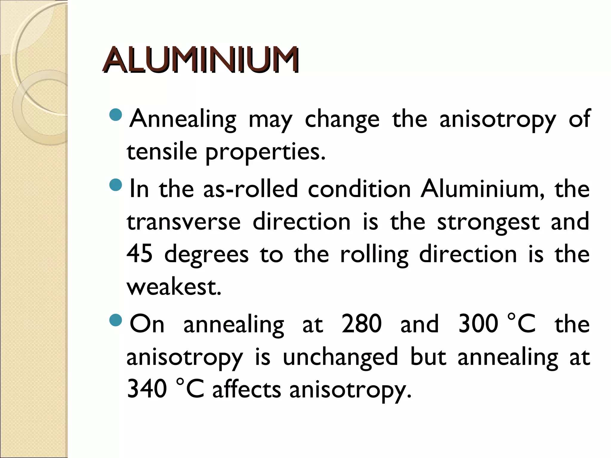 ALUMINIUMALUMINIUM
Annealing may change the anisotropy of
tensile properties.
In the as-rolled condition Aluminium, the
transverse direction is the strongest and
45 degrees to the rolling direction is the
weakest.
On annealing at 280 and 300 °C the
anisotropy is unchanged but annealing at
340 °C affects anisotropy.
 
