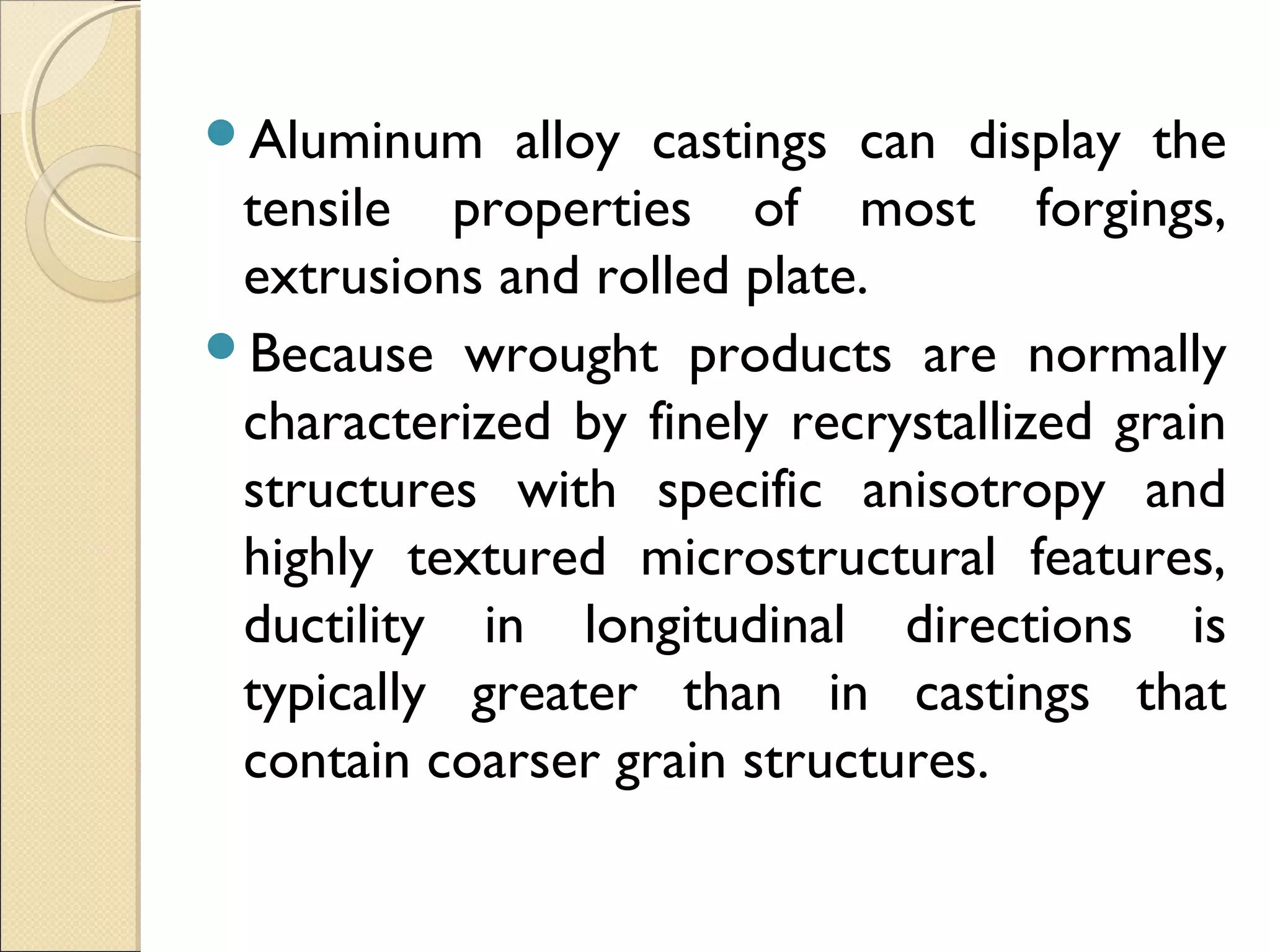Aluminum alloy castings can display the
tensile properties of most forgings,
extrusions and rolled plate.
Because wrought products are normally
characterized by finely recrystallized grain
structures with specific anisotropy and
highly textured microstructural features,
ductility in longitudinal directions is
typically greater than in castings that
contain coarser grain structures.
 