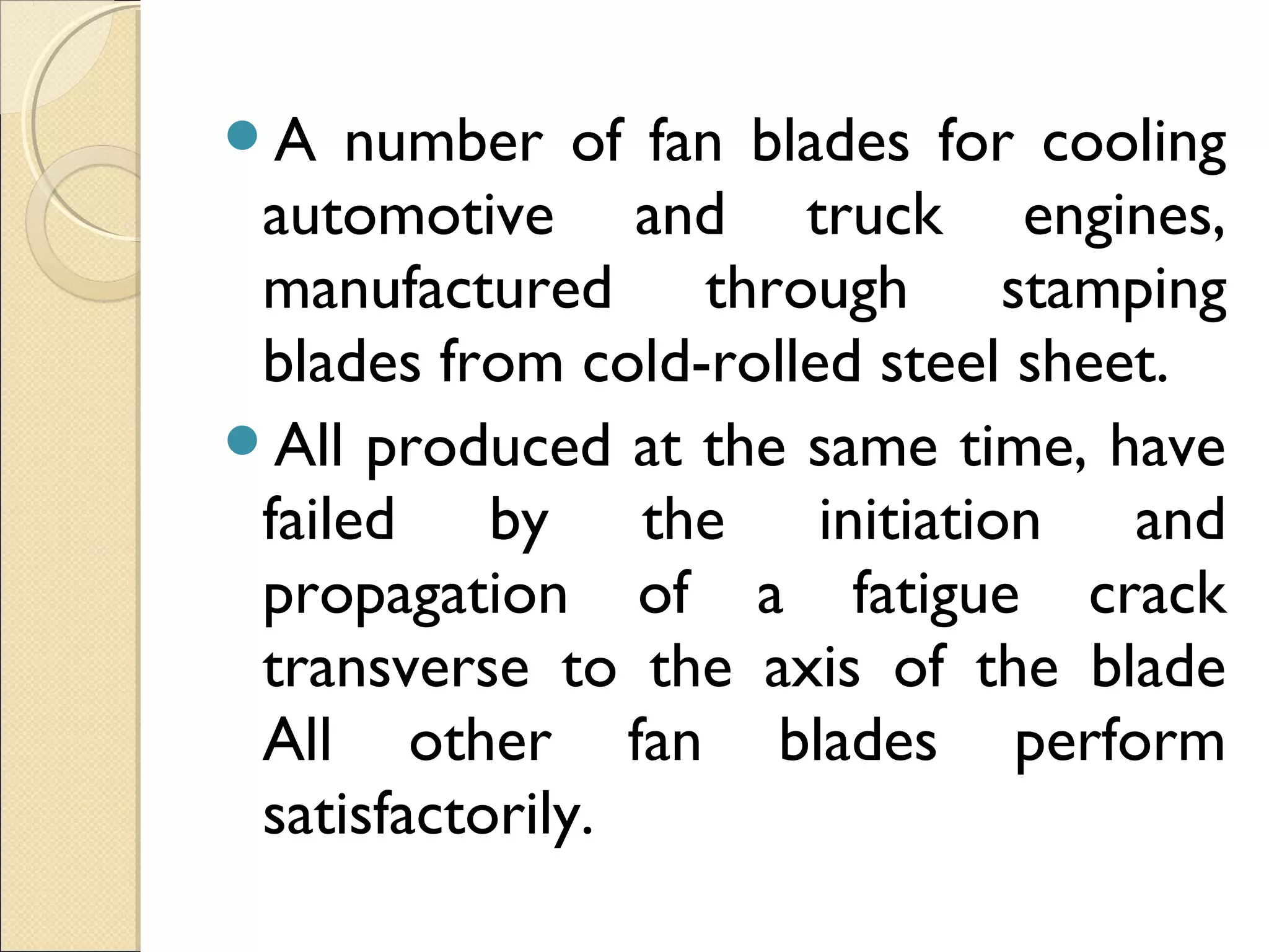 A number of fan blades for cooling
automotive and truck engines,
manufactured through stamping
blades from cold-rolled steel sheet.
All produced at the same time, have
failed by the initiation and
propagation of a fatigue crack
transverse to the axis of the blade
All other fan blades perform
satisfactorily.
 