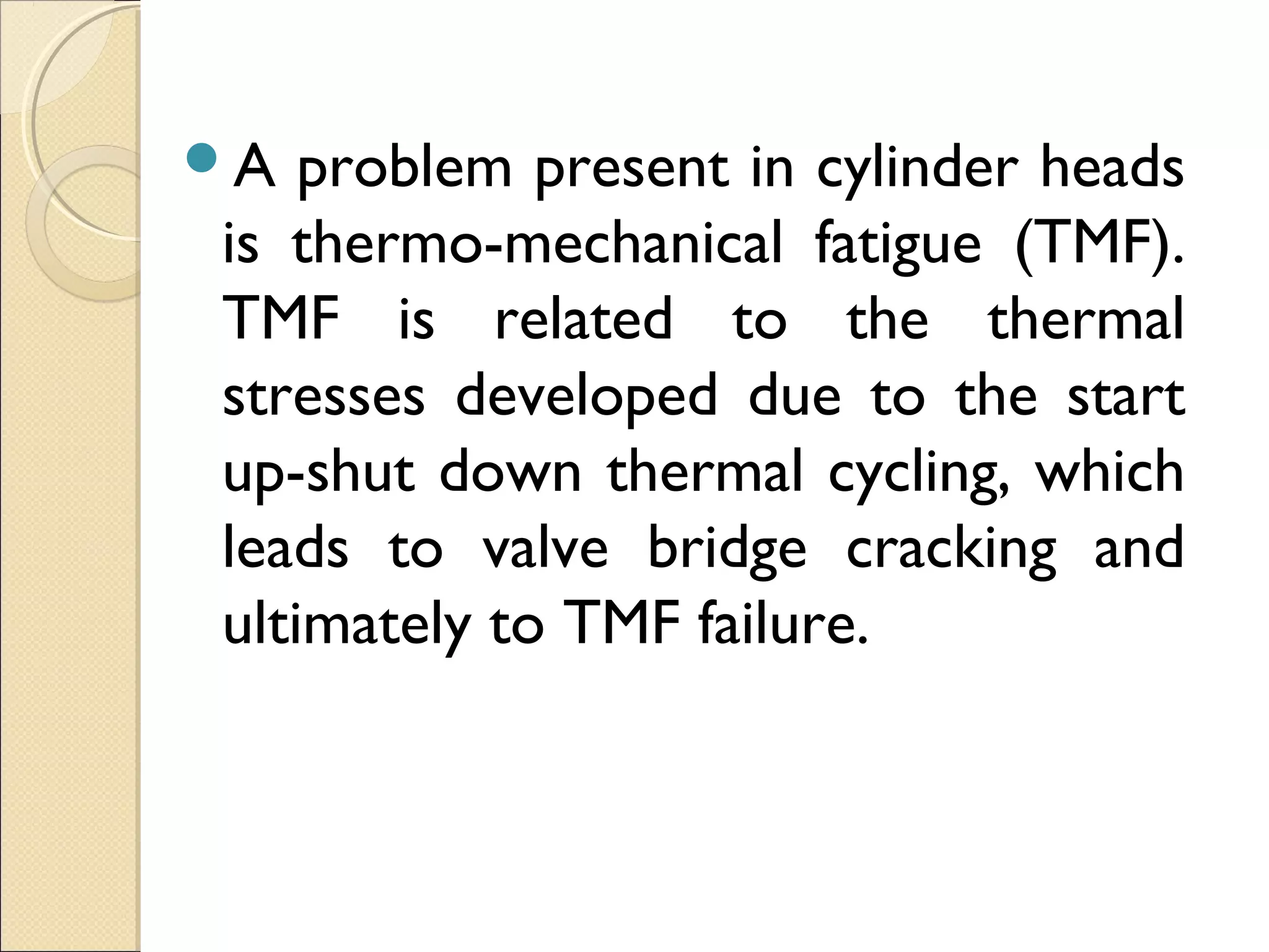 A problem present in cylinder heads
is thermo-mechanical fatigue (TMF).
TMF is related to the thermal
stresses developed due to the start
up-shut down thermal cycling, which
leads to valve bridge cracking and
ultimately to TMF failure.
 
