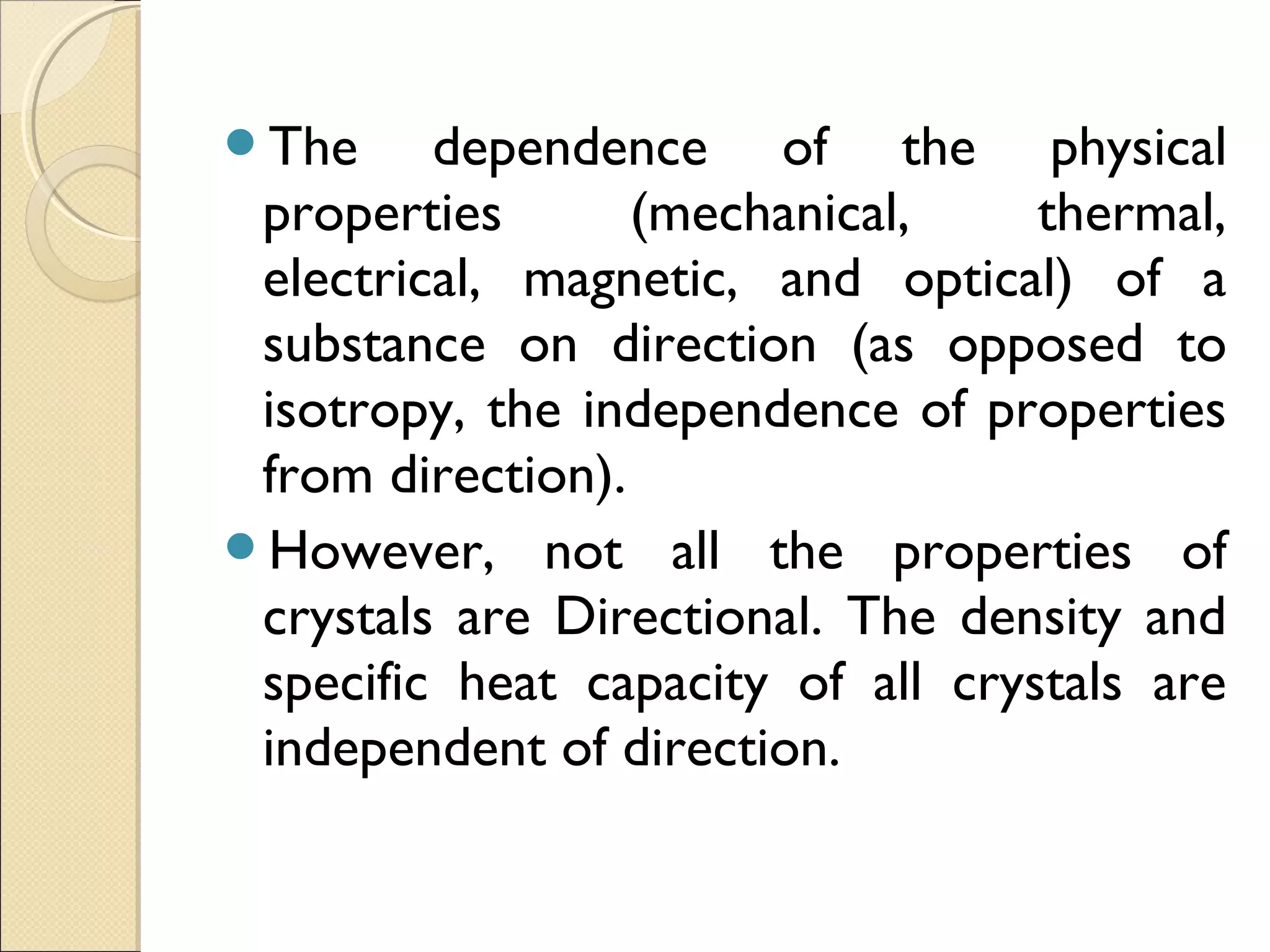 The dependence of the physical
properties (mechanical, thermal,
electrical, magnetic, and optical) of a
substance on direction (as opposed to
isotropy, the independence of properties
from direction).
However, not all the properties of
crystals are Directional. The density and
specific heat capacity of all crystals are
independent of direction.
 