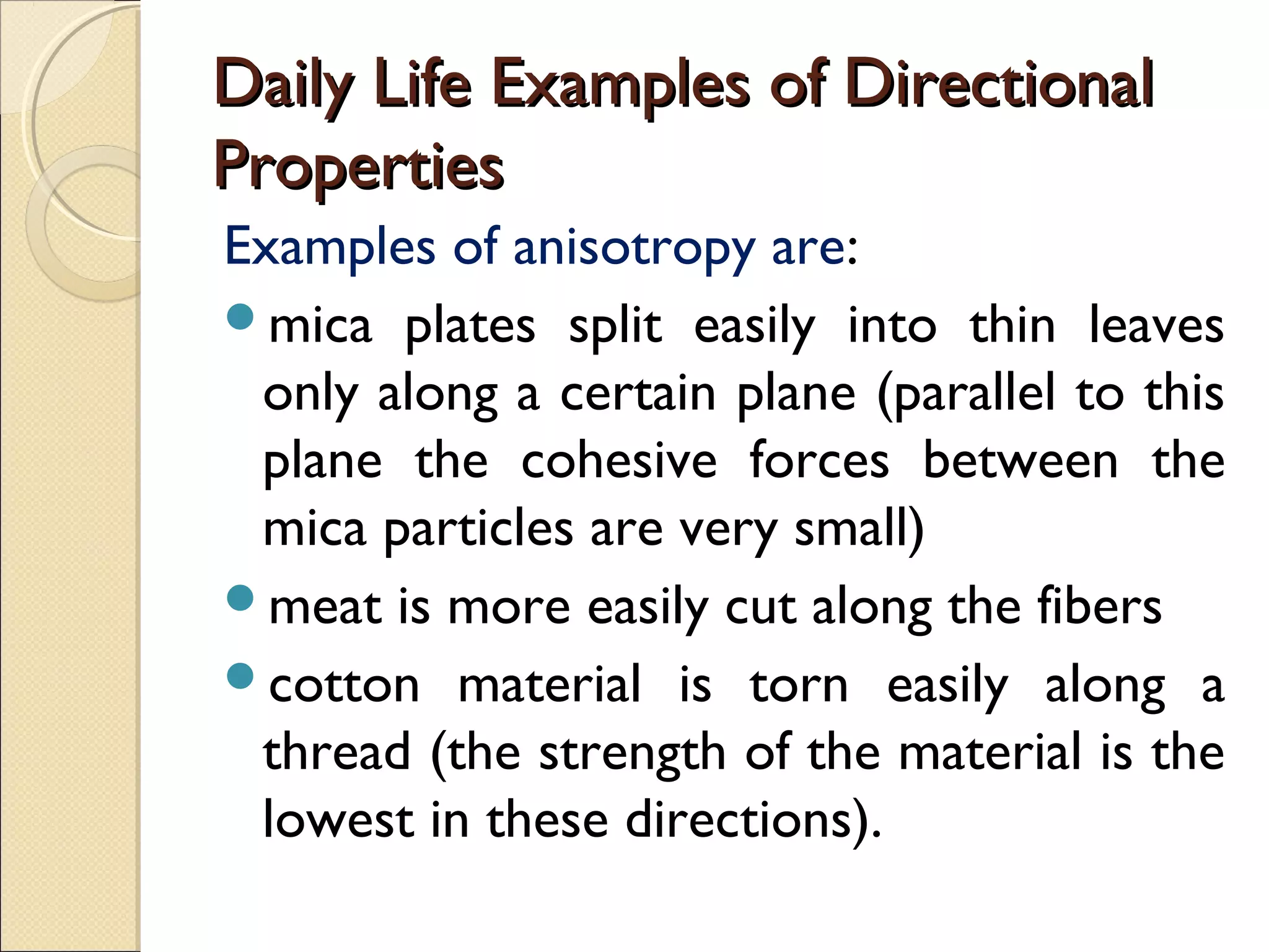 Daily Life Examples of DirectionalDaily Life Examples of Directional
PropertiesProperties
Examples of anisotropy are:
mica plates split easily into thin leaves
only along a certain plane (parallel to this
plane the cohesive forces between the
mica particles are very small)
meat is more easily cut along the fibers
cotton material is torn easily along a
thread (the strength of the material is the
lowest in these directions).
 