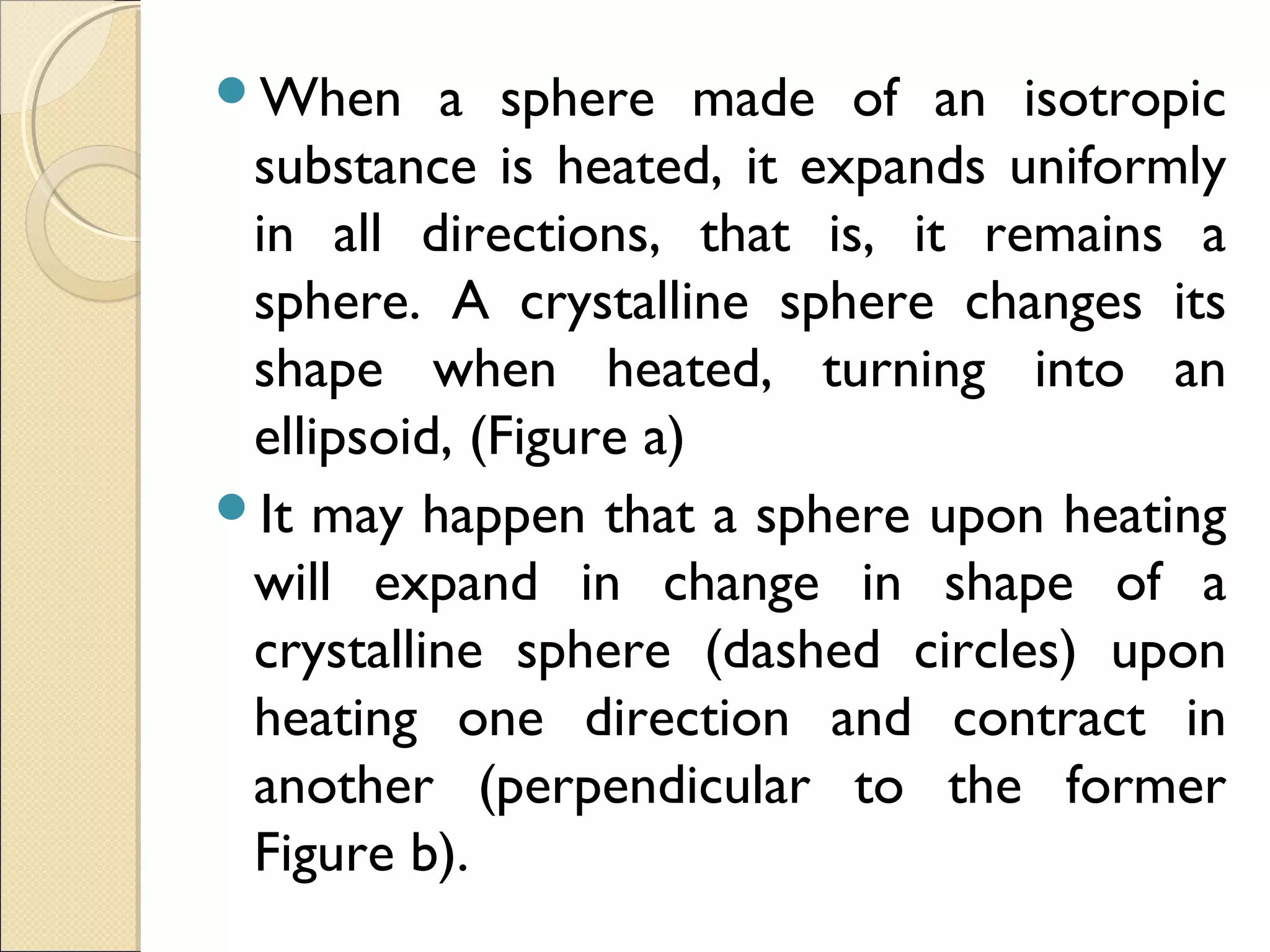 When a sphere made of an isotropic
substance is heated, it expands uniformly
in all directions, that is, it remains a
sphere. A crystalline sphere changes its
shape when heated, turning into an
ellipsoid, (Figure a)
It may happen that a sphere upon heating
will expand in change in shape of a
crystalline sphere (dashed circles) upon
heating one direction and contract in
another (perpendicular to the former
Figure b).
 