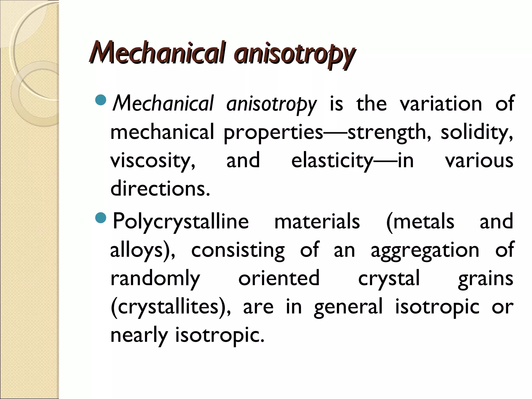 Mechanical anisotropyMechanical anisotropy
Mechanical anisotropy is the variation of
mechanical properties—strength, solidity,
viscosity, and elasticity—in various
directions.
Polycrystalline materials (metals and
alloys), consisting of an aggregation of
randomly oriented crystal grains
(crystallites), are in general isotropic or
nearly isotropic.
 