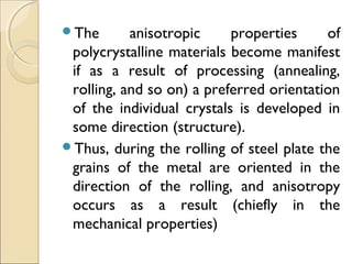 The anisotropic properties of
polycrystalline materials become manifest
if as a result of processing (annealing,
rolling, and so on) a preferred orientation
of the individual crystals is developed in
some direction (structure).
Thus, during the rolling of steel plate the
grains of the metal are oriented in the
direction of the rolling, and anisotropy
occurs as a result (chiefly in the
mechanical properties)
 