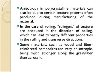 Anisotropy in polycrystalline materials can
also be due to certain texture patterns often
produced during manufacturing of the
material.
In the case of rolling, "stringers" of texture
are produced in the direction of rolling,
which can lead to vastly different properties
in the rolling and transverse directions.
Some materials, such as wood and fiber-
reinforced composites are very anisotropic,
being much stronger along the grain/fiber
than across it.
 