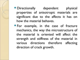 Directionally dependent physical
properties of anisotropic materials are
significant due to the affects it has on
how the material behaves.
For example, in the case of fracture
mechanics, the way the microstructure of
the material is oriented will affect the
strength and stiffness of the material in
various directions therefore affecting
direction of crack growth.
 