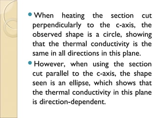 When heating the section cut
perpendicularly to the c-axis, the
observed shape is a circle, showing
that the thermal conductivity is the
same in all directions in this plane.
However, when using the section
cut parallel to the c-axis, the shape
seen is an ellipse, which shows that
the thermal conductivity in this plane
is direction-dependent.
 