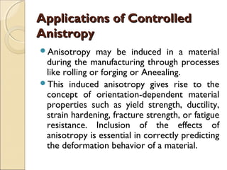 Applications of ControlledApplications of Controlled
AnistropyAnistropy
Anisotropy may be induced in a material
during the manufacturing through processes
like rolling or forging or Aneealing.
This induced anisotropy gives rise to the
concept of orientation-dependent material
properties such as yield strength, ductility,
strain hardening, fracture strength, or fatigue
resistance. Inclusion of the effects of
anisotropy is essential in correctly predicting
the deformation behavior of a material.
 