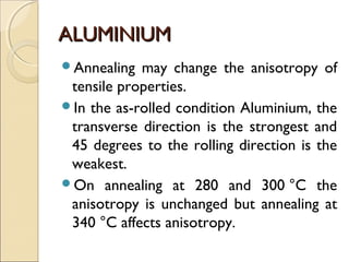 ALUMINIUMALUMINIUM
Annealing may change the anisotropy of
tensile properties.
In the as-rolled condition Aluminium, the
transverse direction is the strongest and
45 degrees to the rolling direction is the
weakest.
On annealing at 280 and 300 °C the
anisotropy is unchanged but annealing at
340 °C affects anisotropy.
 
