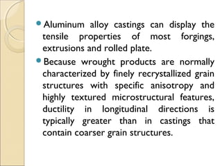 Aluminum alloy castings can display the
tensile properties of most forgings,
extrusions and rolled plate.
Because wrought products are normally
characterized by finely recrystallized grain
structures with specific anisotropy and
highly textured microstructural features,
ductility in longitudinal directions is
typically greater than in castings that
contain coarser grain structures.
 