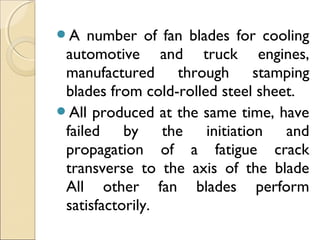 A number of fan blades for cooling
automotive and truck engines,
manufactured through stamping
blades from cold-rolled steel sheet.
All produced at the same time, have
failed by the initiation and
propagation of a fatigue crack
transverse to the axis of the blade
All other fan blades perform
satisfactorily.
 
