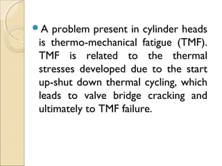 A problem present in cylinder heads
is thermo-mechanical fatigue (TMF).
TMF is related to the thermal
stresses developed due to the start
up-shut down thermal cycling, which
leads to valve bridge cracking and
ultimately to TMF failure.
 