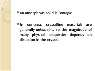 an amorphous solid is isotropic.
In contrast, crystalline materials are
generally anisotropic, so the magnitude of
many physical properties depends on
direction in the crystal.
 