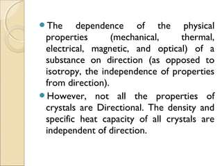 The dependence of the physical
properties (mechanical, thermal,
electrical, magnetic, and optical) of a
substance on direction (as opposed to
isotropy, the independence of properties
from direction).
However, not all the properties of
crystals are Directional. The density and
specific heat capacity of all crystals are
independent of direction.
 