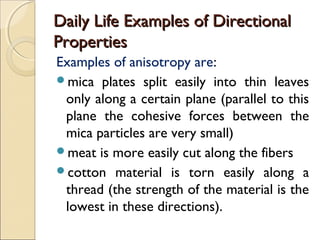 Daily Life Examples of DirectionalDaily Life Examples of Directional
PropertiesProperties
Examples of anisotropy are:
mica plates split easily into thin leaves
only along a certain plane (parallel to this
plane the cohesive forces between the
mica particles are very small)
meat is more easily cut along the fibers
cotton material is torn easily along a
thread (the strength of the material is the
lowest in these directions).
 