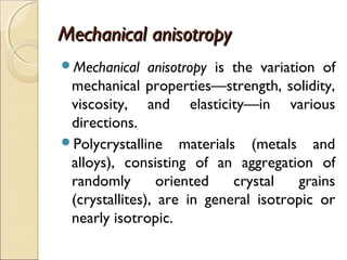 Mechanical anisotropyMechanical anisotropy
Mechanical anisotropy is the variation of
mechanical properties—strength, solidity,
viscosity, and elasticity—in various
directions.
Polycrystalline materials (metals and
alloys), consisting of an aggregation of
randomly oriented crystal grains
(crystallites), are in general isotropic or
nearly isotropic.
 