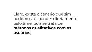 Claro, existe o cenário que sim
podemos responder diretamente
pelo time, pois se trata de
métodos qualitativos com os
usuários;
 