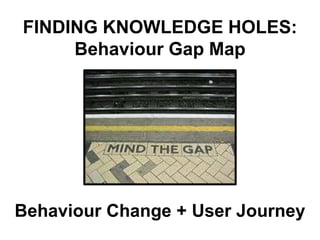 FINDING KNOWLEDGE HOLES:
     Behaviour Gap Map




Behaviour Change + User Journey
 