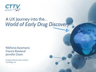 A UX Journey into the…
Nikiforos Karamanis
Francis Rowland
Jennifer Cham
World of Early Drug Discovery
European Bioinformatics Institute
Cambridge, UK
 