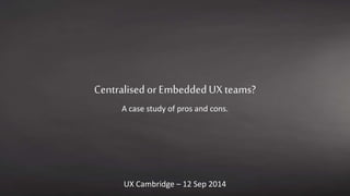 Centralised or Embedded UX teams? 
A case study of pros and cons. 
UX Cambridge – 12 Sep 2014 
 