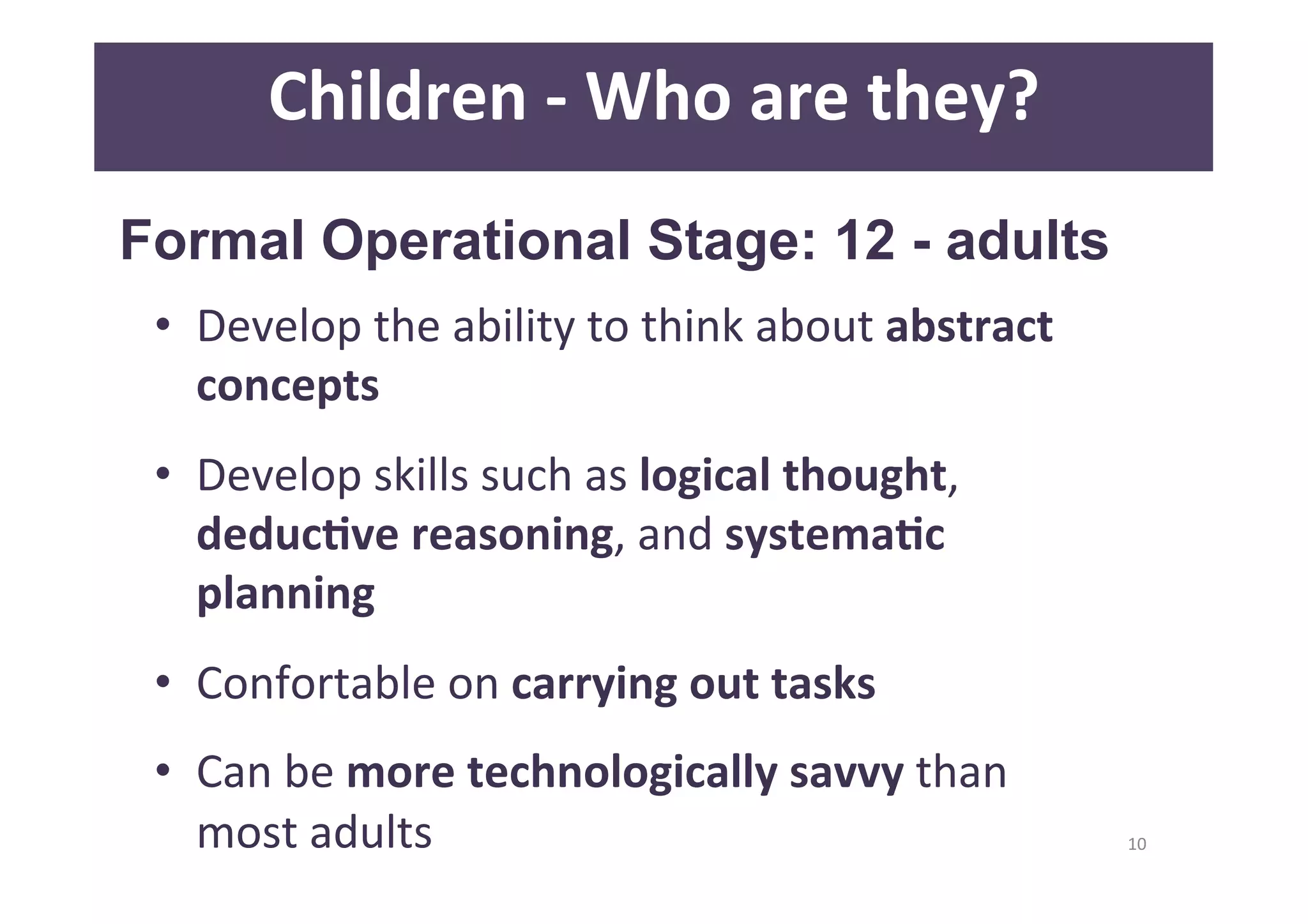 10 
Children 
-­‐ 
Who 
are 
they? 
Formal Operational Stage: 12 - adults 
• Develop 
the 
ability 
to 
think 
about 
abstract 
concepts 
• Develop 
skills 
such 
as 
logical 
thought, 
deducAve 
reasoning, 
and 
systemaAc 
planning 
• Confortable 
on 
carrying 
out 
tasks 
• Can 
be 
more 
technologically 
savvy 
than 
most 
adults 
 