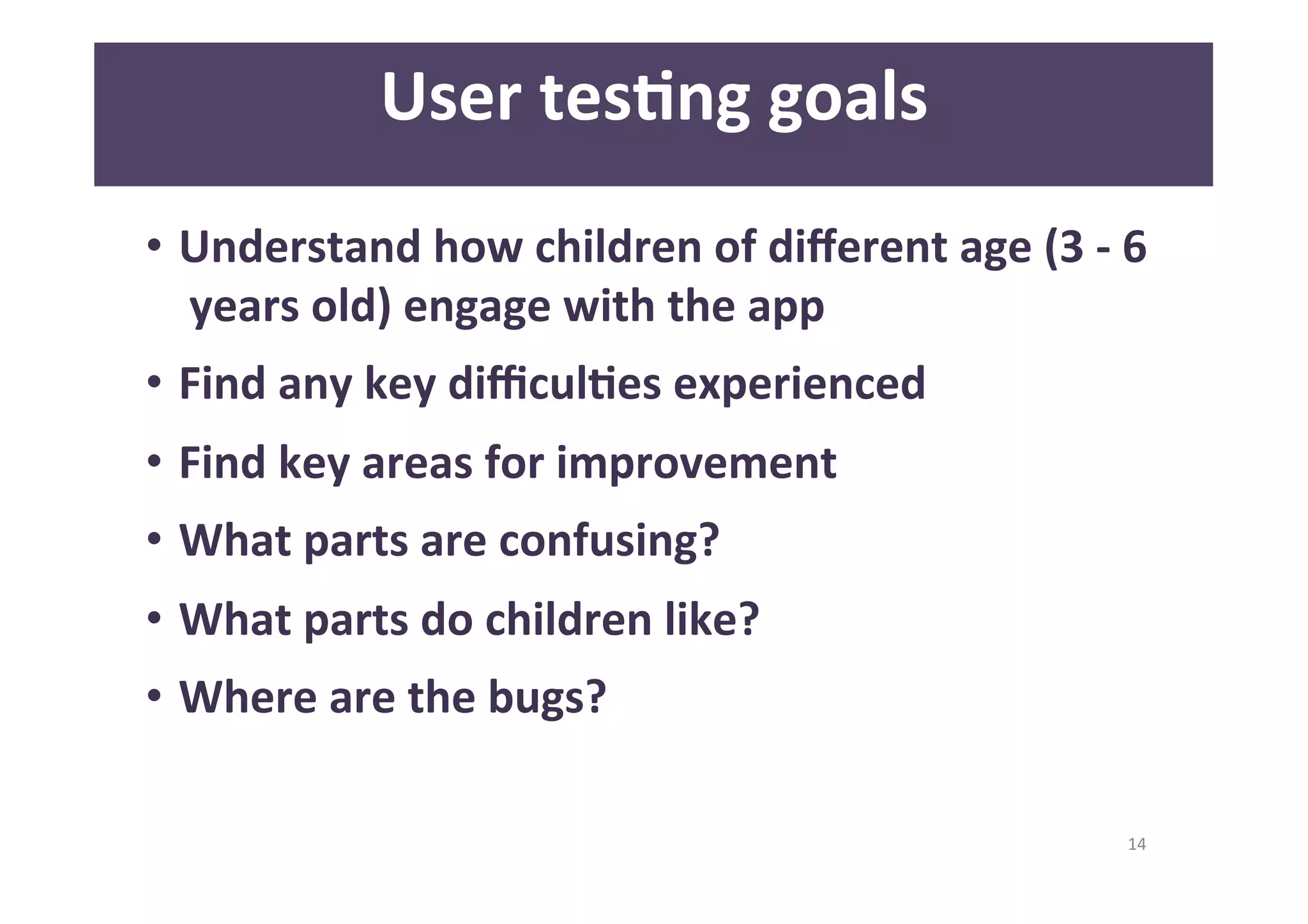 14 
User 
tesAng 
goals 
• Understand 
how 
children 
of 
different 
age 
(3 
-­‐ 
6 
years 
old) 
engage 
with 
the 
app 
• Find 
any 
key 
difficulAes 
experienced 
• Find 
key 
areas 
for 
improvement 
• What 
parts 
are 
confusing? 
• What 
parts 
do 
children 
like? 
• Where 
are 
the 
bugs? 
 