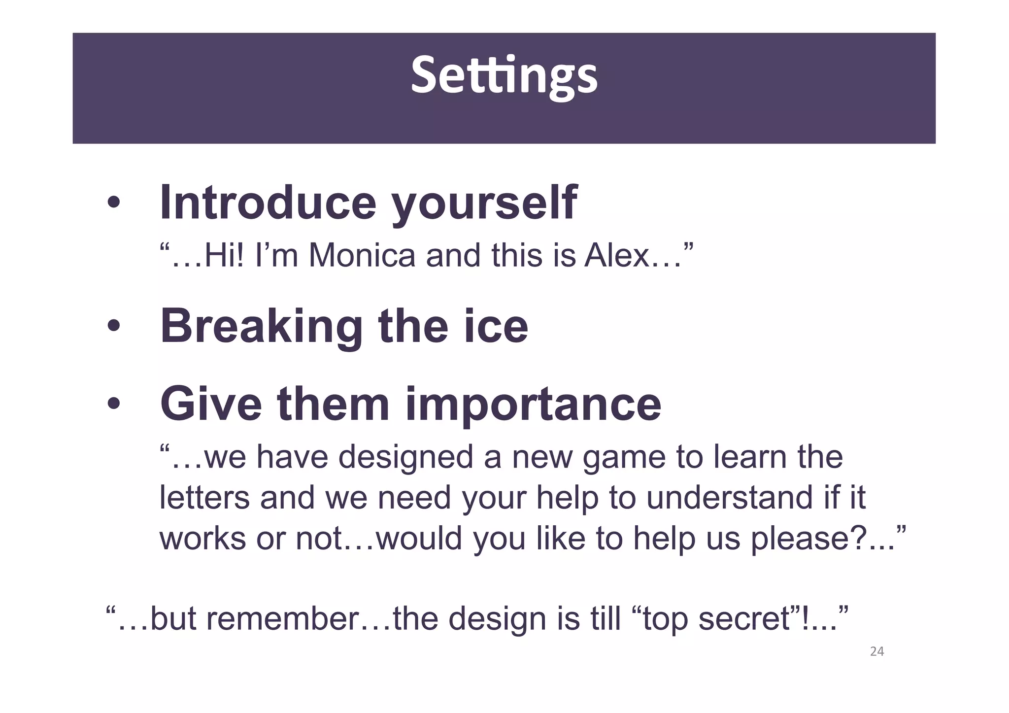 24 
Se]ngs 
• Introduce yourself 
“…Hi! I’m Monica and this is Alex…” 
• Breaking the ice 
• Give them importance 
“…we have designed a new game to learn the 
letters and we need your help to understand if it 
works or not…would you like to help us please?...” 
“…but remember…the design is till “top secret”!...” 
 