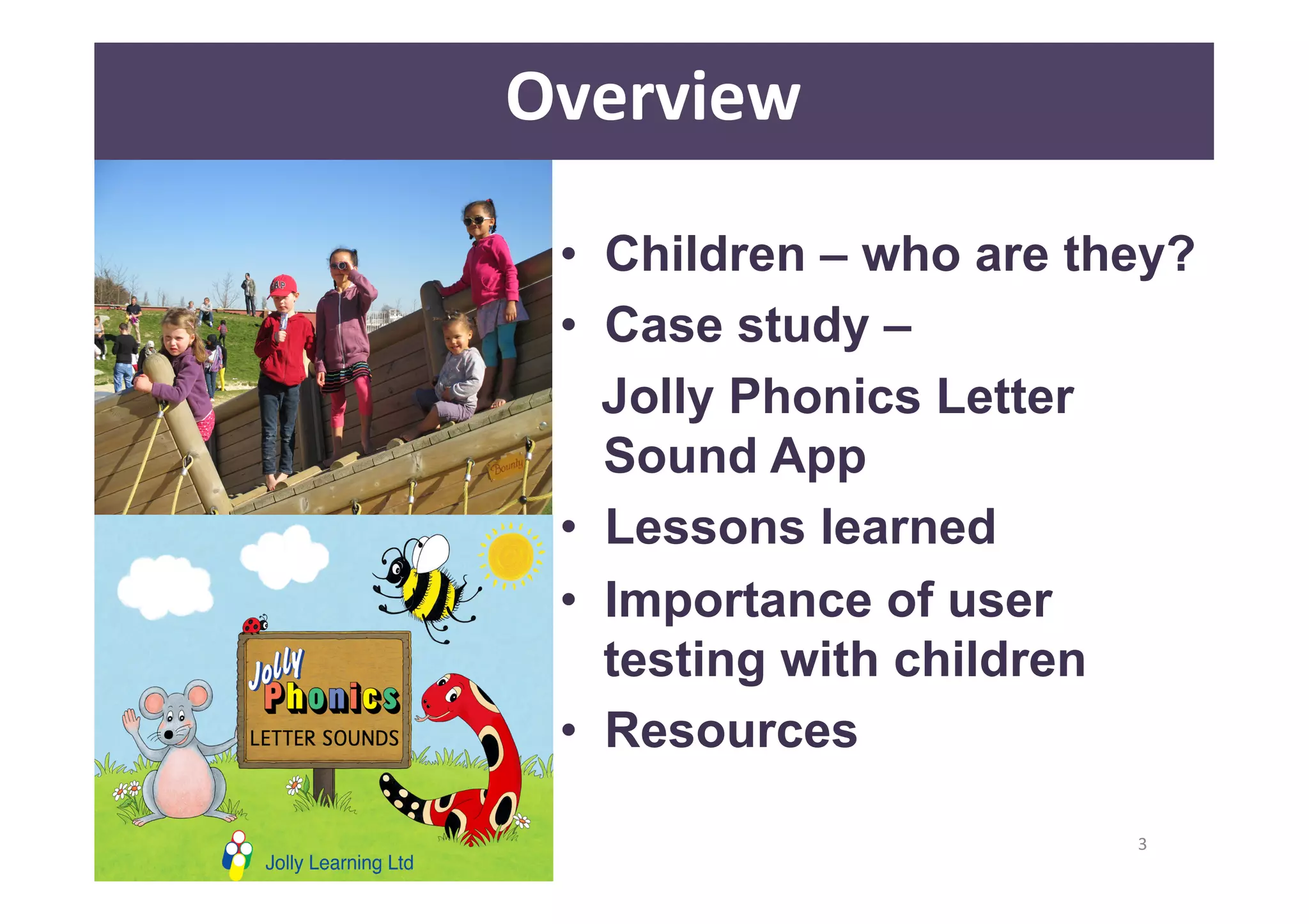 • Children – who are they? 
• Case study – 
Jolly Phonics Letter 
Sound App 
• Lessons learned 
• Importance of user 
testing with children 
• Resources 
3 
Overview 
 
