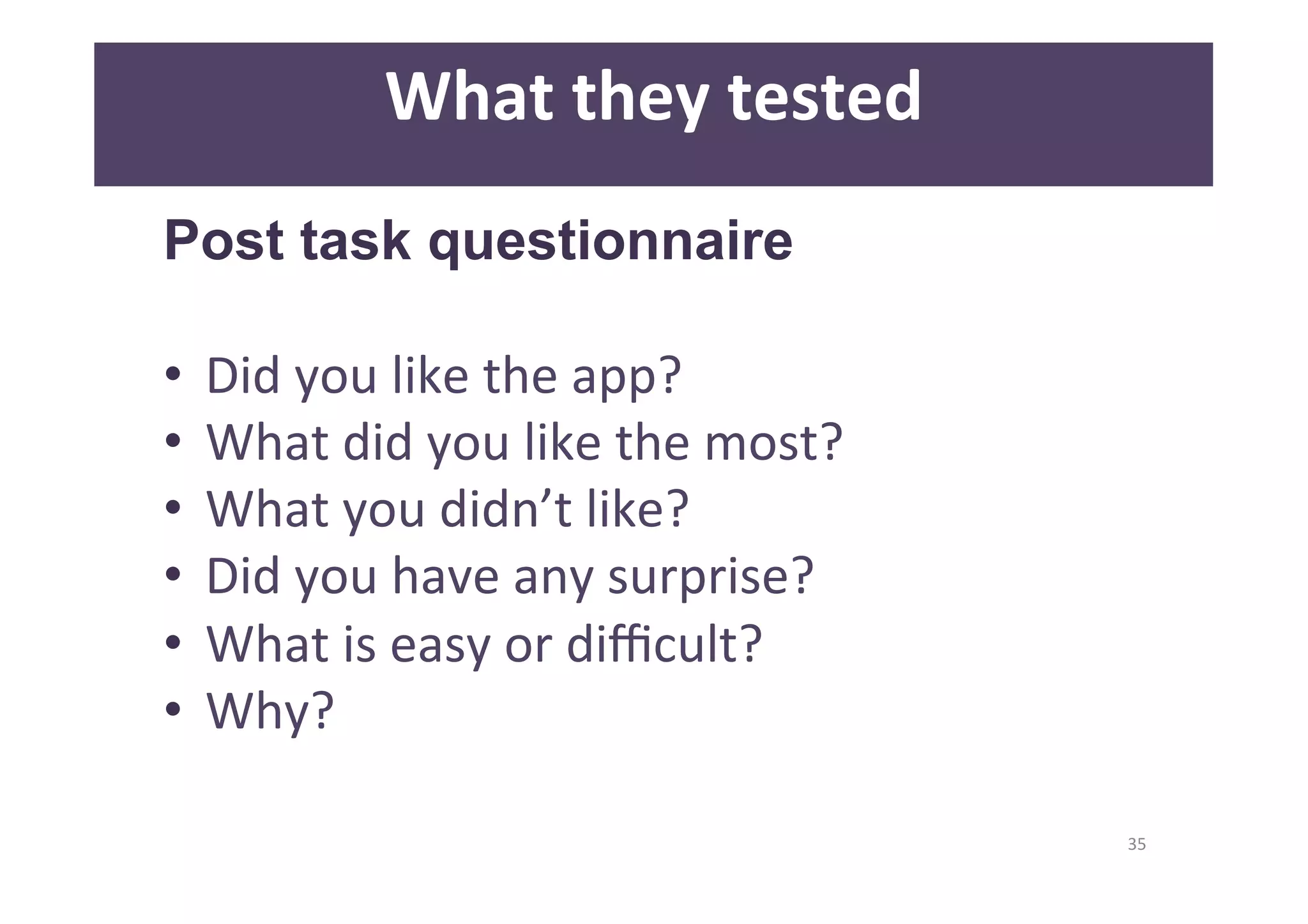 35 
What 
they 
tested 
Post task questionnaire 
• Did 
you 
like 
the 
app? 
• What 
did 
you 
like 
the 
most? 
• What 
you 
didn’t 
like? 
• Did 
you 
have 
any 
surprise? 
• What 
is 
easy 
or 
difficult? 
• Why? 
 