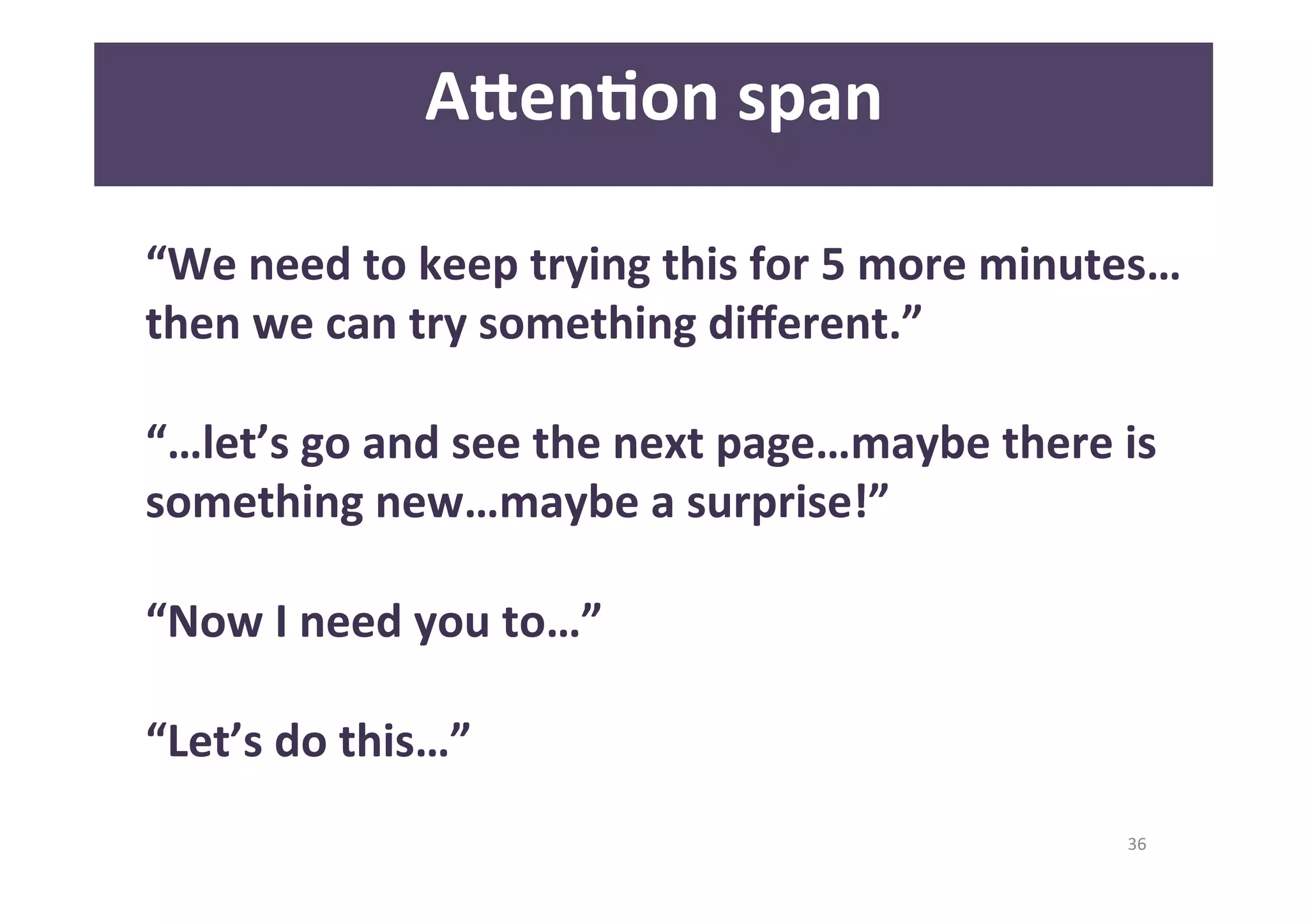 36 
A<enAon 
span 
“We 
need 
to 
keep 
trying 
this 
for 
5 
more 
minutes… 
then 
we 
can 
try 
something 
different.” 
“…let’s 
go 
and 
see 
the 
next 
page…maybe 
there 
is 
something 
new…maybe 
a 
surprise!” 
“Now 
I 
need 
you 
to…” 
“Let’s 
do 
this…” 
 
