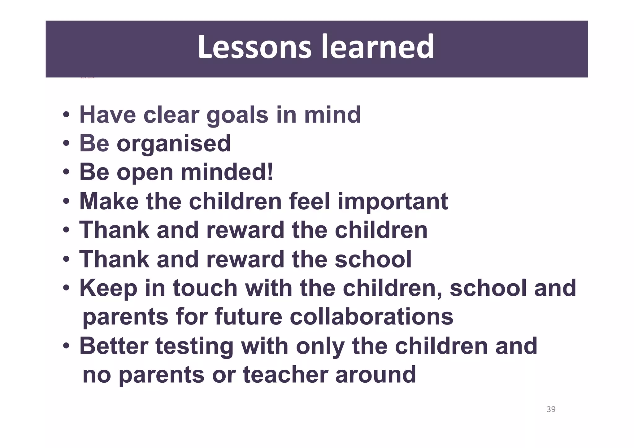 39 
Lessons 
learned 
• Have clear goals in mind 
• Be organised 
• Be open minded! 
• Make the children feel important 
• Thank and reward the children 
• Thank and reward the school 
• Keep in touch with the children, school and 
parents for future collaborations 
• Better testing with only the children and 
no parents or teacher around 
 