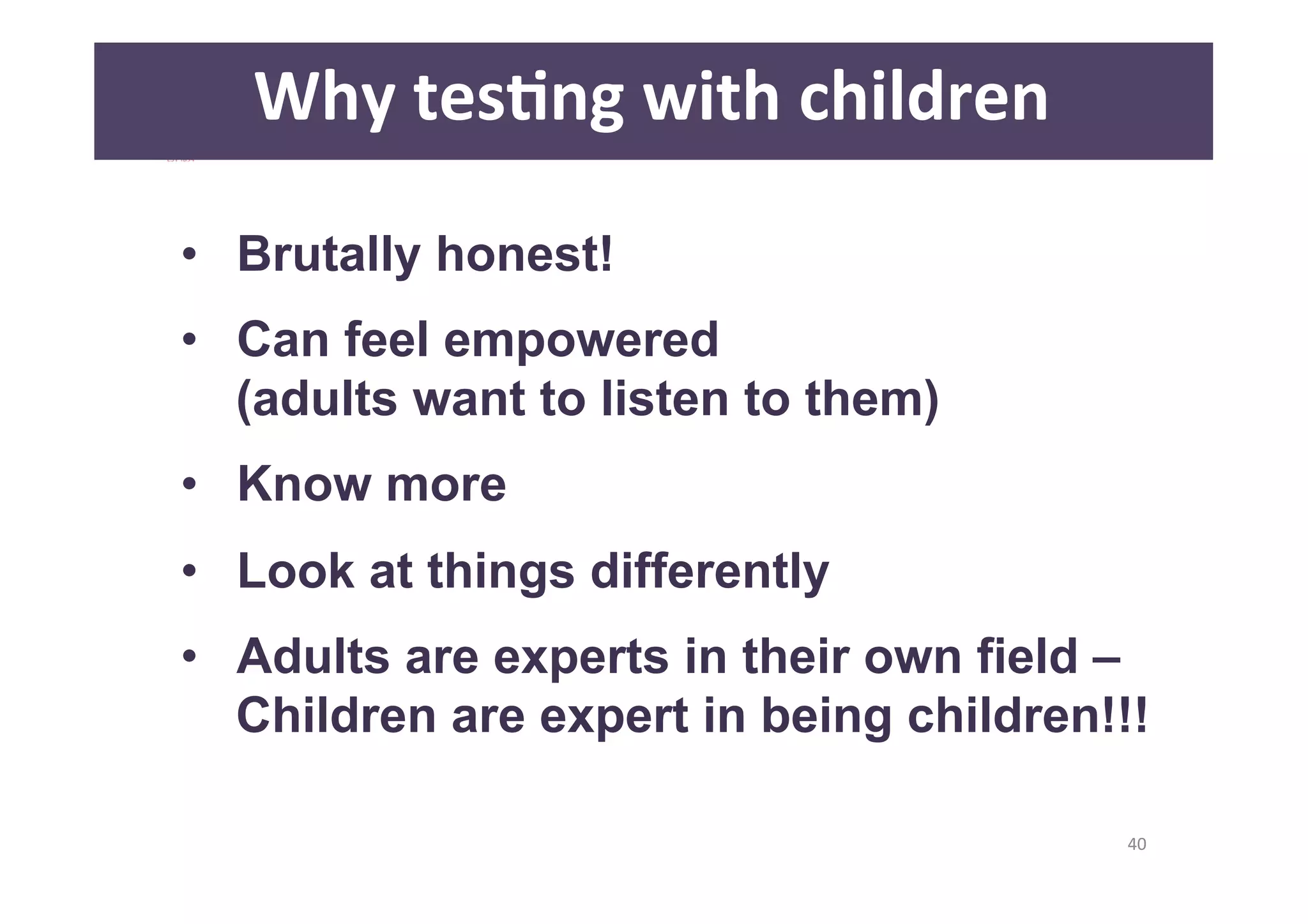 40 
Why 
tesAng 
with 
children 
• Brutally honest! 
• Can feel empowered 
(adults want to listen to them) 
• Know more 
• Look at things differently 
• Adults are experts in their own field – 
Children are expert in being children!!! 
 