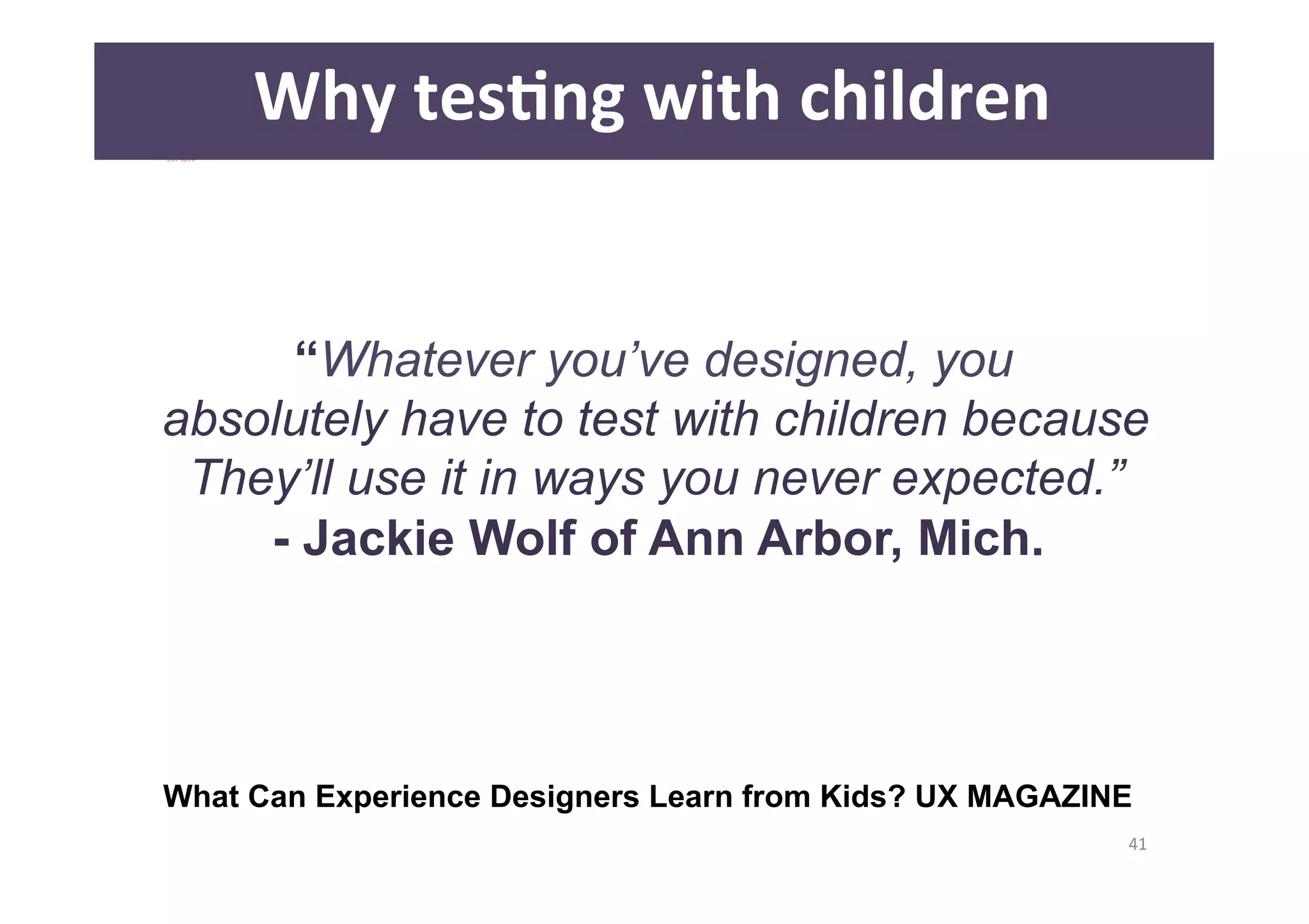 41 
Why 
tesAng 
with 
children 
“Whatever you’ve designed, you 
absolutely have to test with children because 
They’ll use it in ways you never expected.” 
- Jackie Wolf of Ann Arbor, Mich. 
What Can Experience Designers Learn from Kids? UX MAGAZINE 
 