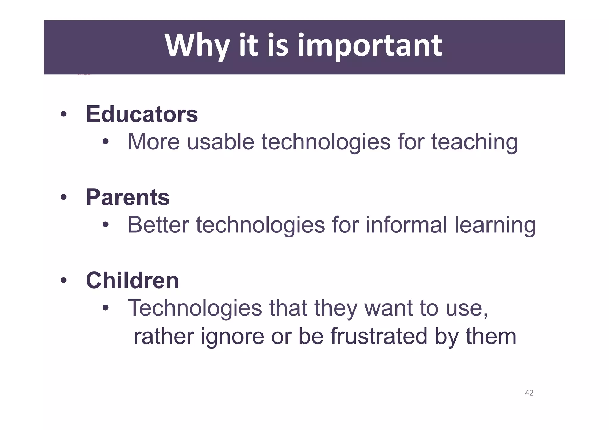 42 
Why 
it 
is 
important 
• Educators 
• More usable technologies for teaching 
• Parents 
• Better technologies for informal learning 
• Children 
• Technologies that they want to use, 
rather ignore or be frustrated by them 
 